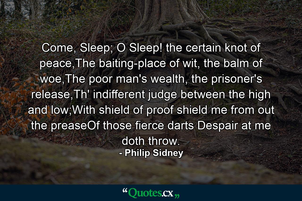 Come, Sleep; O Sleep! the certain knot of peace,The baiting-place of wit, the balm of woe,The poor man's wealth, the prisoner's release,Th' indifferent judge between the high and low;With shield of proof shield me from out the preaseOf those fierce darts Despair at me doth throw. - Quote by Philip Sidney