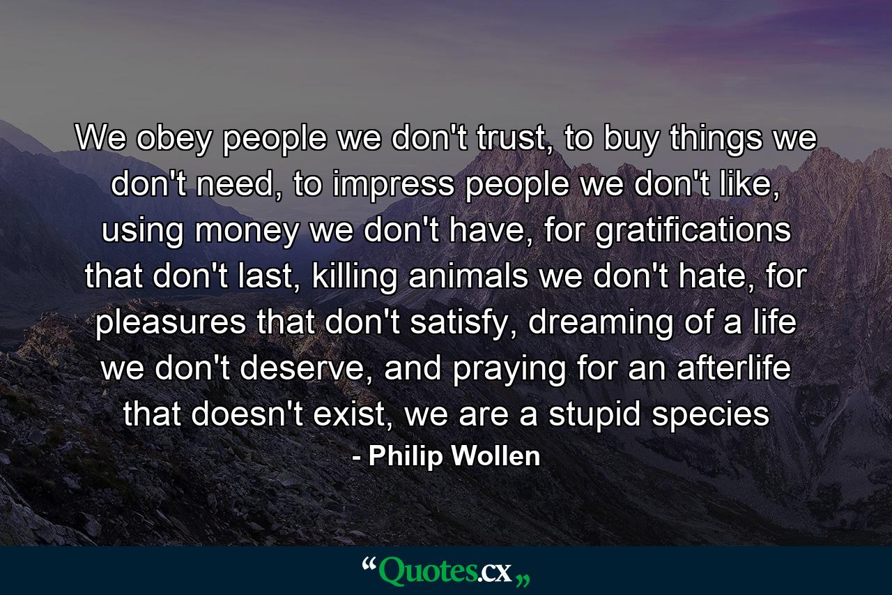 We obey people we don't trust, to buy things we don't need, to impress people we don't like, using money we don't have, for gratifications that don't last, killing animals we don't hate, for pleasures that don't satisfy, dreaming of a life we don't deserve, and praying for an afterlife that doesn't exist, we are a stupid species - Quote by Philip Wollen