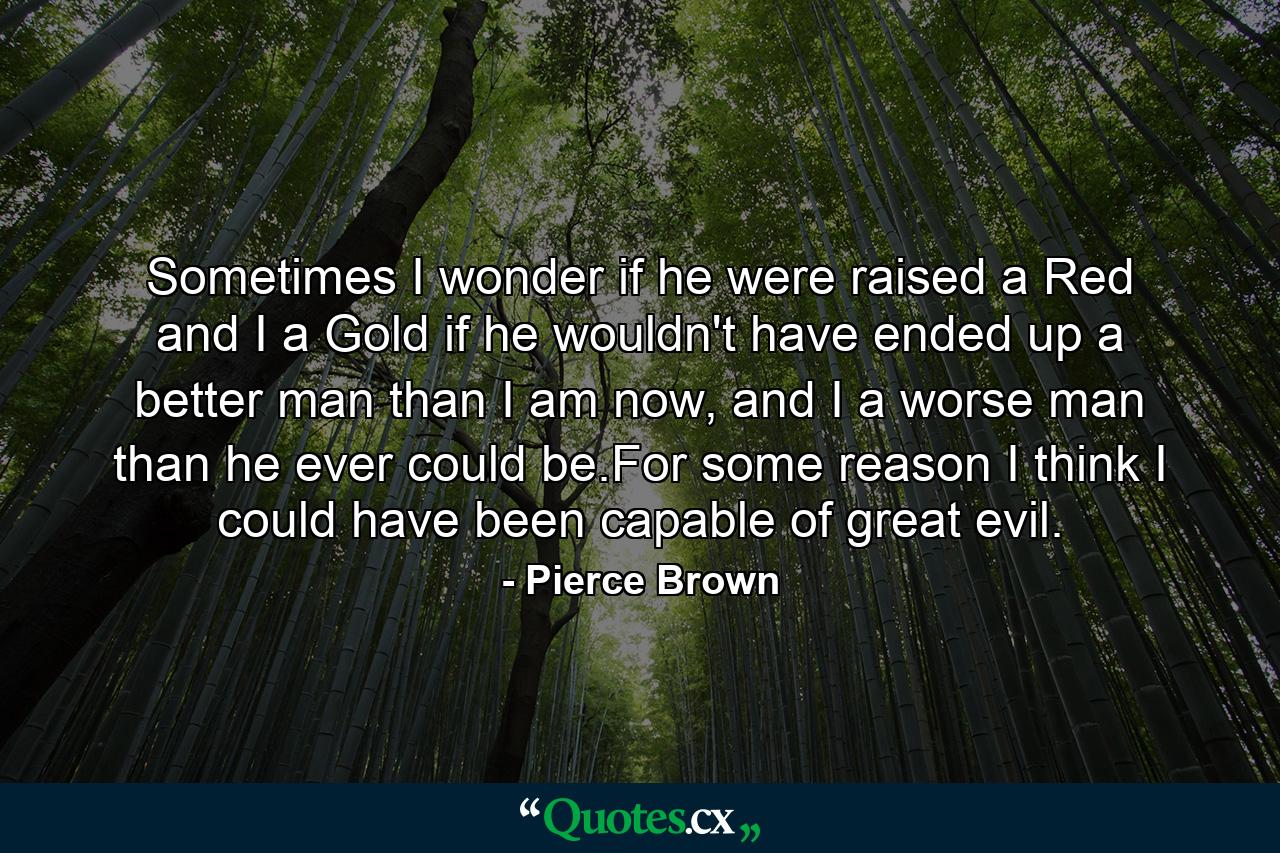 Sometimes I wonder if he were raised a Red and I a Gold if he wouldn't have ended up a better man than I am now, and I a worse man than he ever could be.For some reason I think I could have been capable of great evil. - Quote by Pierce Brown