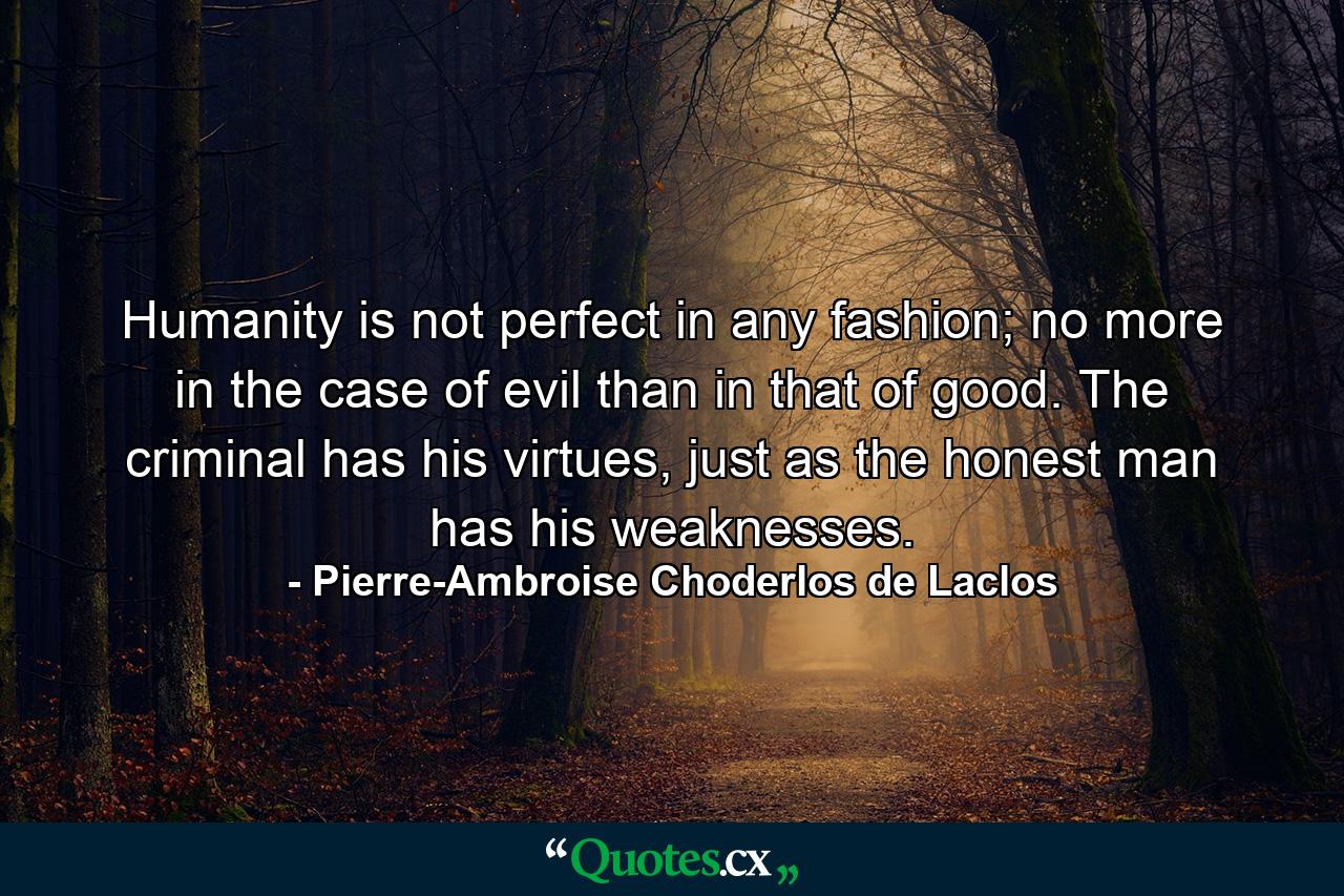 Humanity is not perfect in any fashion; no more in the case of evil than in that of good. The criminal has his virtues, just as the honest man has his weaknesses. - Quote by Pierre-Ambroise Choderlos de Laclos