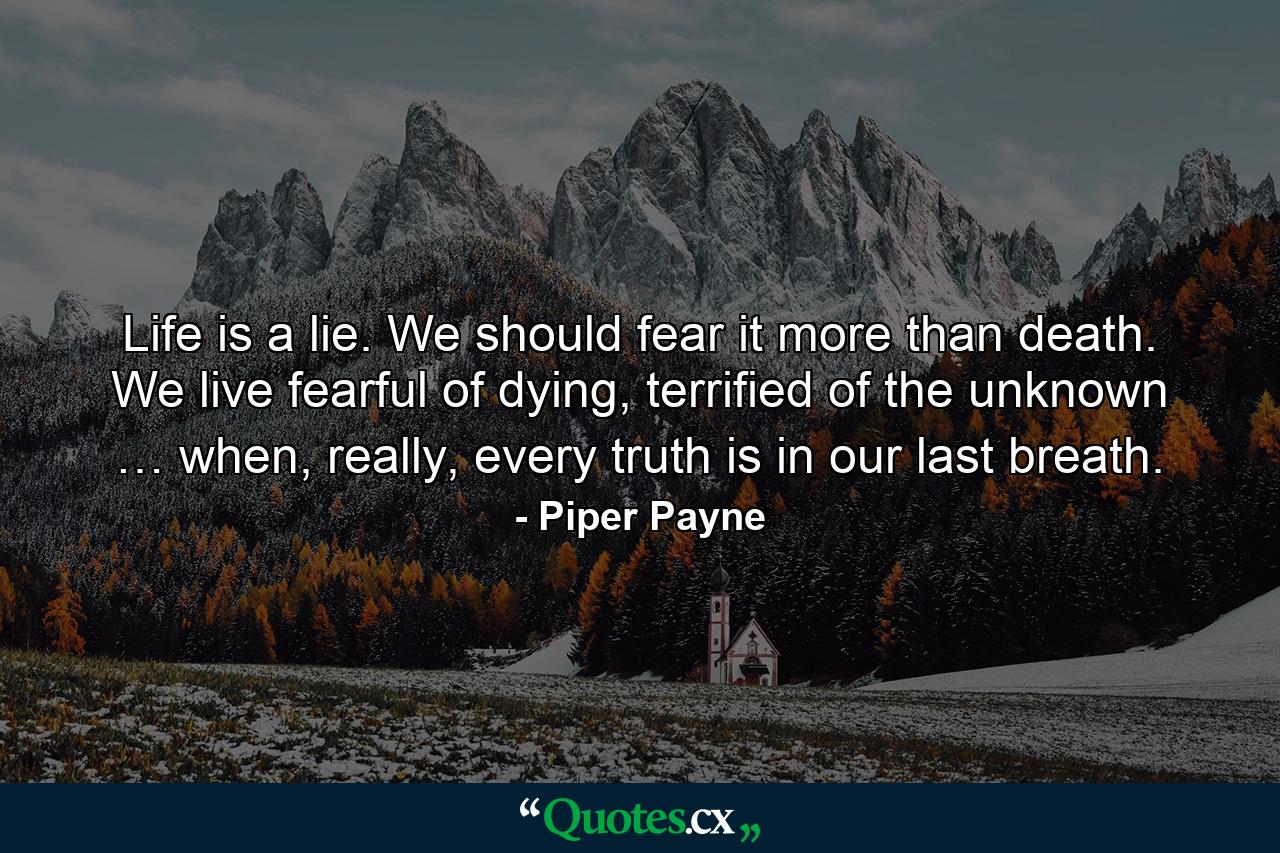 Life is a lie. We should fear it more than death. We live fearful of dying, terrified of the unknown … when, really, every truth is in our last breath. - Quote by Piper Payne