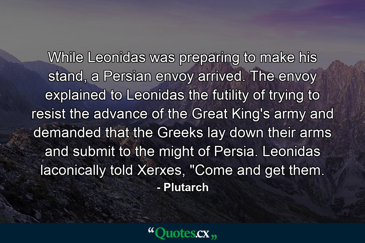 While Leonidas was preparing to make his stand, a Persian envoy arrived. The envoy explained to Leonidas the futility of trying to resist the advance of the Great King's army and demanded that the Greeks lay down their arms and submit to the might of Persia. Leonidas laconically told Xerxes, 