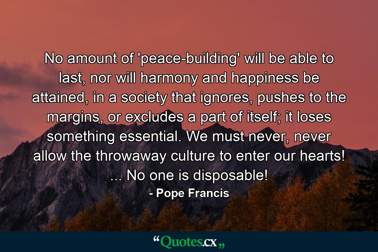 No amount of 'peace-building' will be able to last, nor will harmony and happiness be attained, in a society that ignores, pushes to the margins, or excludes a part of itself; it loses something essential. We must never, never allow the throwaway culture to enter our hearts! ... No one is disposable! - Quote by Pope Francis