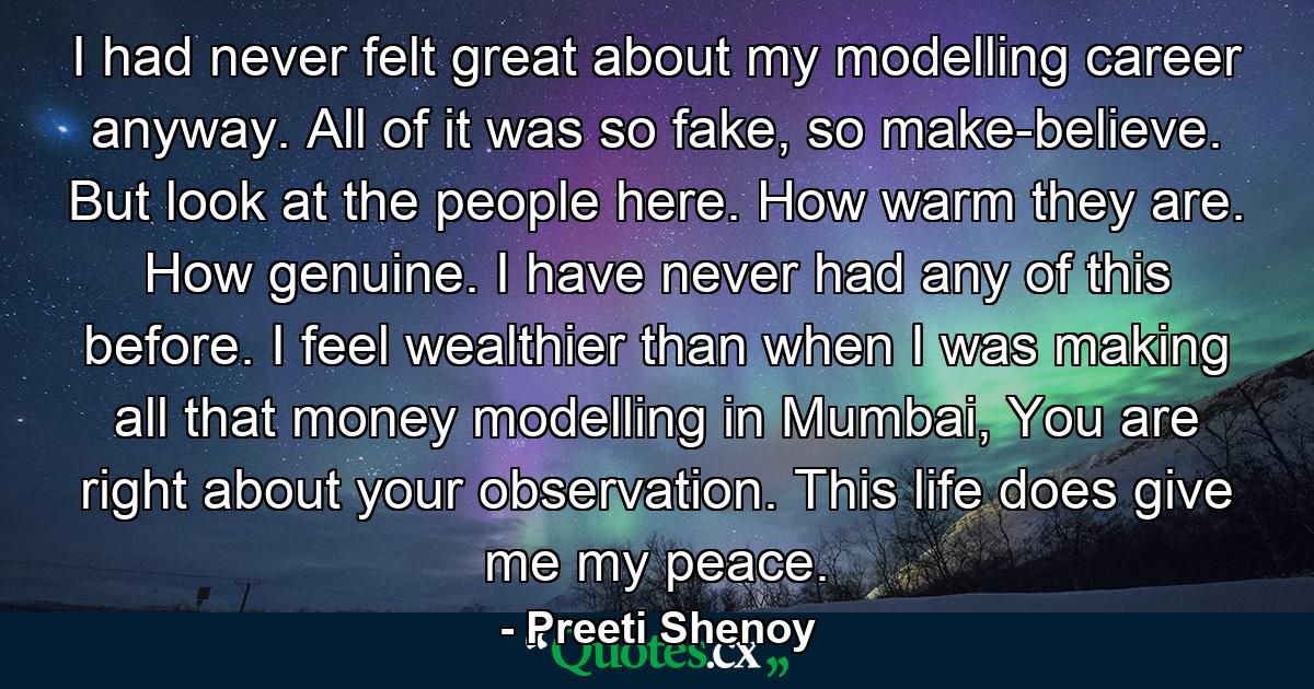 I had never felt great about my modelling career anyway. All of it was so fake, so make-believe. But look at the people here. How warm they are. How genuine. I have never had any of this before. I feel wealthier than when I was making all that money modelling in Mumbai, You are right about your observation. This life does give me my peace. - Quote by Preeti Shenoy