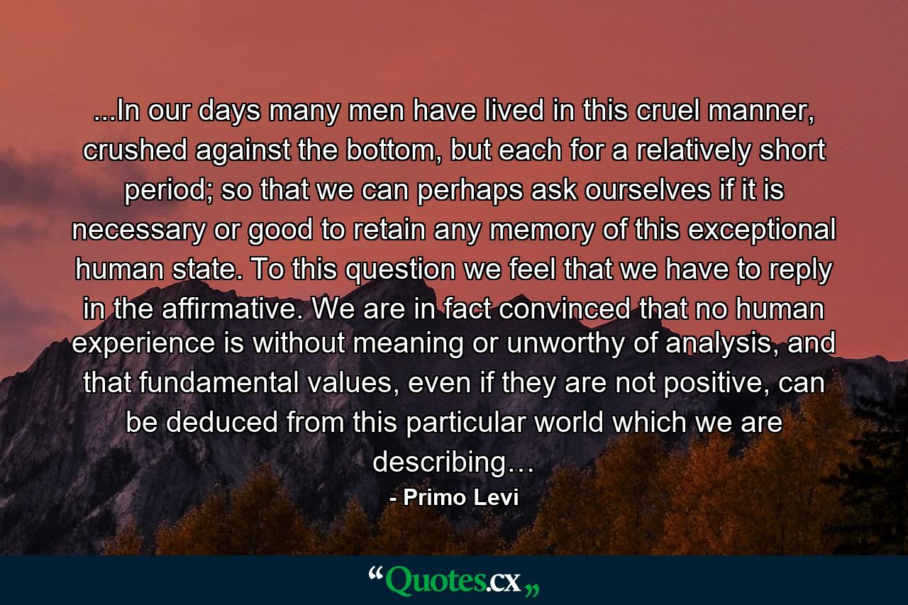 ...In our days many men have lived in this cruel manner, crushed against the bottom, but each for a relatively short period; so that we can perhaps ask ourselves if it is necessary or good to retain any memory of this exceptional human state. To this question we feel that we have to reply in the affirmative. We are in fact convinced that no human experience is without meaning or unworthy of analysis, and that fundamental values, even if they are not positive, can be deduced from this particular world which we are describing… - Quote by Primo Levi