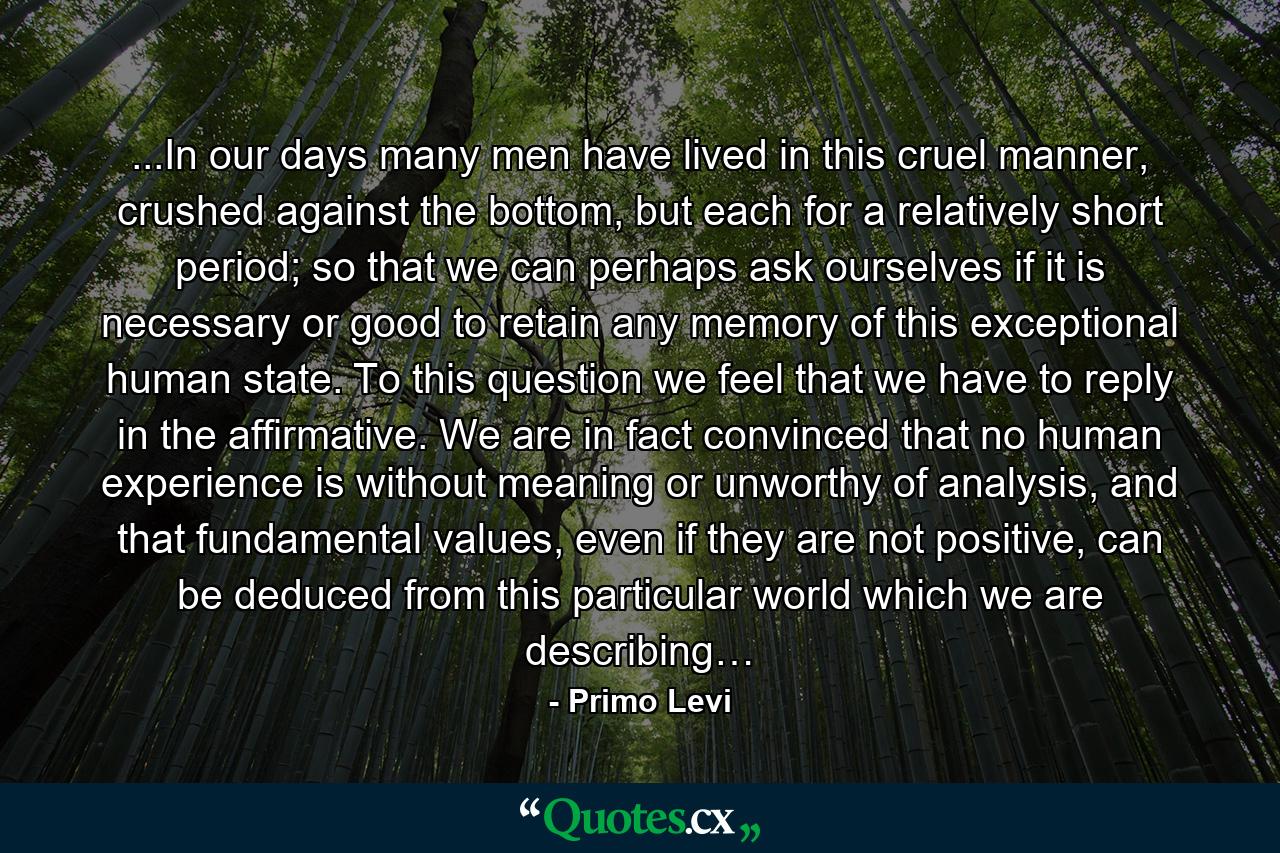 ...In our days many men have lived in this cruel manner, crushed against the bottom, but each for a relatively short period; so that we can perhaps ask ourselves if it is necessary or good to retain any memory of this exceptional human state. To this question we feel that we have to reply in the affirmative. We are in fact convinced that no human experience is without meaning or unworthy of analysis, and that fundamental values, even if they are not positive, can be deduced from this particular world which we are describing… - Quote by Primo Levi