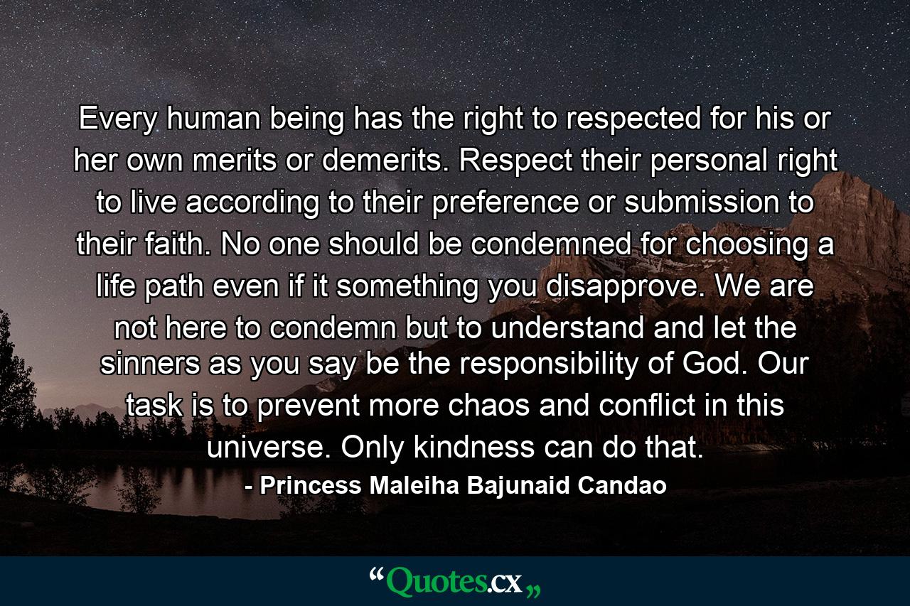 Every human being has the right to respected for his or her own merits or demerits. Respect their personal right to live according to their preference or submission to their faith. No one should be condemned for choosing a life path even if it something you disapprove. We are not here to condemn but to understand and let the sinners as you say be the responsibility of God. Our task is to prevent more chaos and conflict in this universe. Only kindness can do that. - Quote by Princess Maleiha Bajunaid Candao