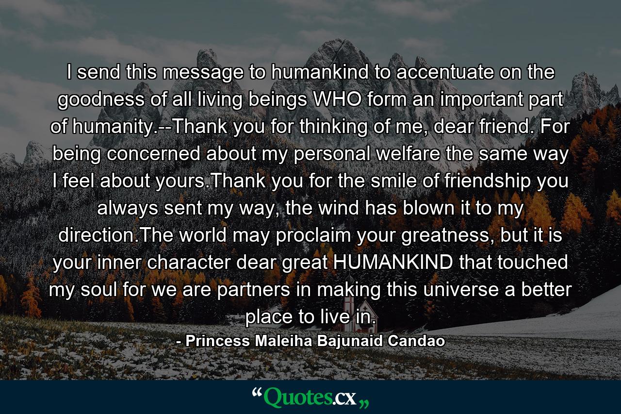 I send this message to humankind to accentuate on the goodness of all living beings WHO form an important part of humanity.--Thank you for thinking of me, dear friend. For being concerned about my personal welfare the same way I feel about yours.Thank you for the smile of friendship you always sent my way, the wind has blown it to my direction.The world may proclaim your greatness, but it is your inner character dear great HUMANKIND that touched my soul for we are partners in making this universe a better place to live in. - Quote by Princess Maleiha Bajunaid Candao