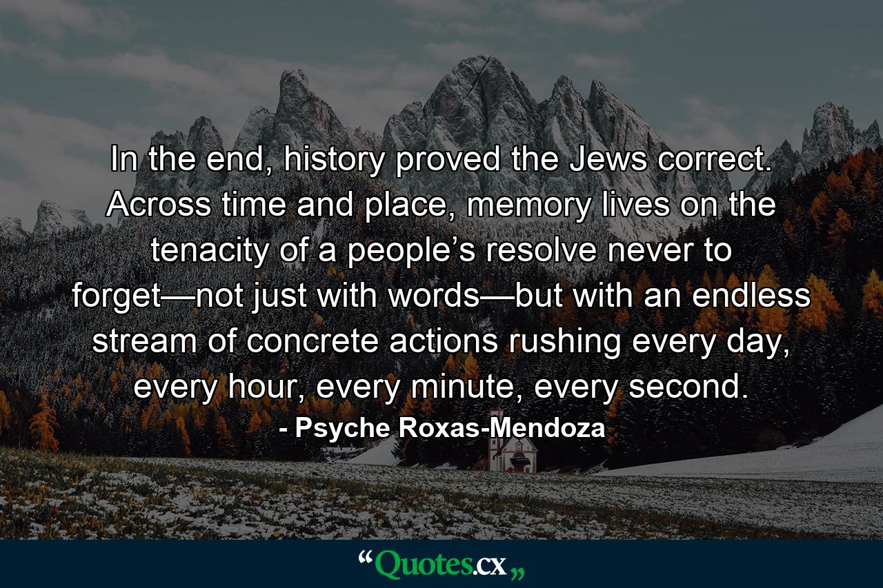 In the end, history proved the Jews correct. Across time and place, memory lives on the tenacity of a people’s resolve never to forget—not just with words—but with an endless stream of concrete actions rushing every day, every hour, every minute, every second. - Quote by Psyche Roxas-Mendoza