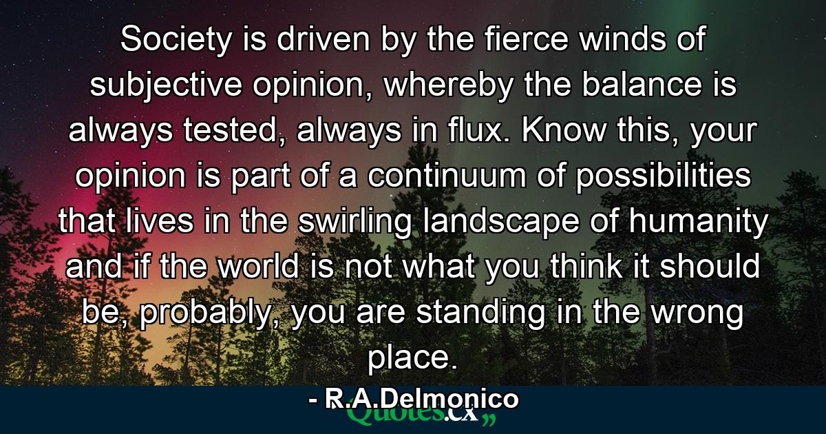 Society is driven by the fierce winds of subjective opinion, whereby the balance is always tested, always in flux. Know this, your opinion is part of a continuum of possibilities that lives in the swirling landscape of humanity and if the world is not what you think it should be, probably, you are standing in the wrong place. - Quote by R.A.Delmonico