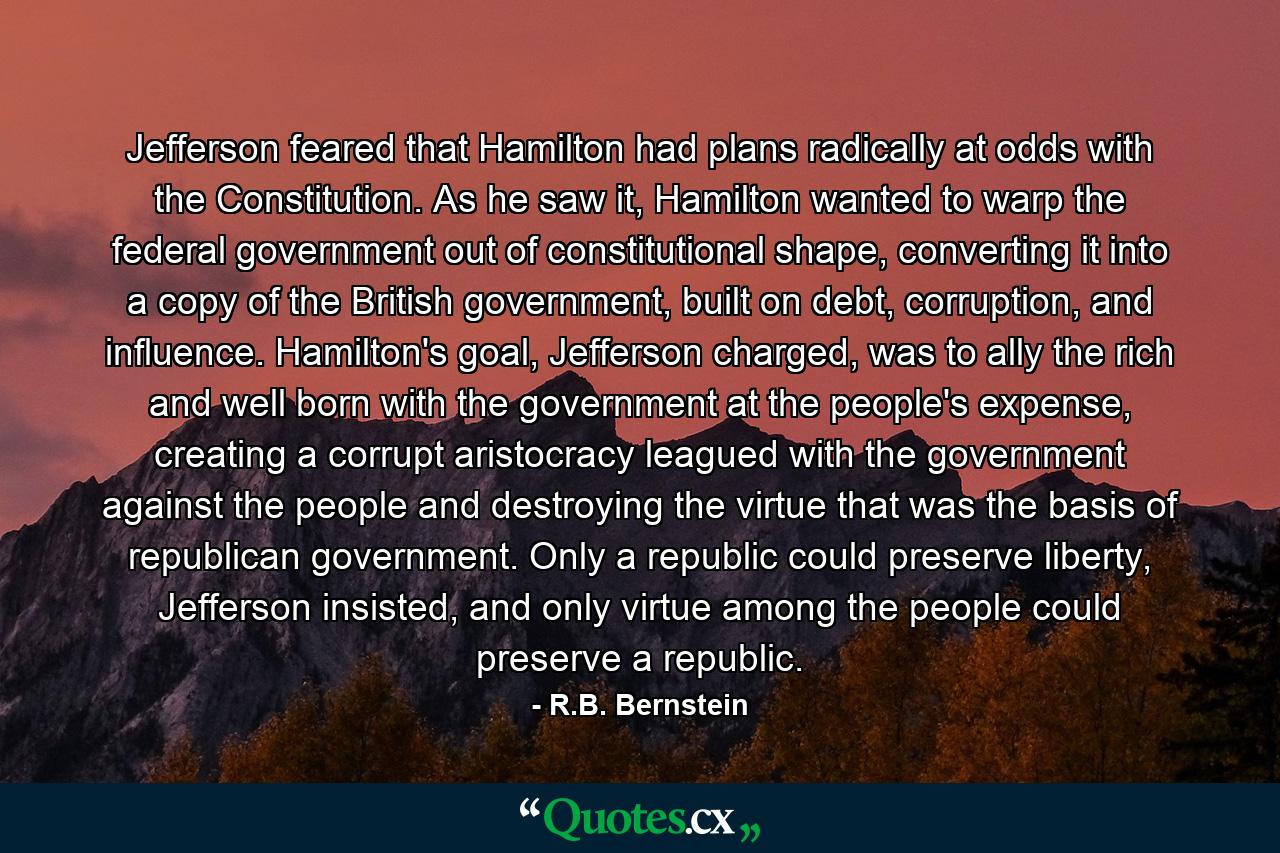 Jefferson feared that Hamilton had plans radically at odds with the Constitution. As he saw it, Hamilton wanted to warp the federal government out of constitutional shape, converting it into a copy of the British government, built on debt, corruption, and influence. Hamilton's goal, Jefferson charged, was to ally the rich and well born with the government at the people's expense, creating a corrupt aristocracy leagued with the government against the people and destroying the virtue that was the basis of republican government. Only a republic could preserve liberty, Jefferson insisted, and only virtue among the people could preserve a republic. - Quote by R.B. Bernstein