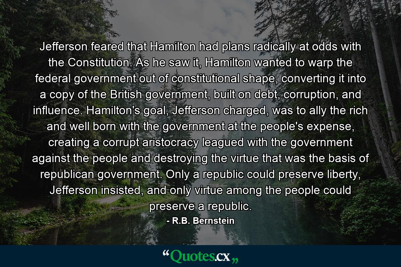 Jefferson feared that Hamilton had plans radically at odds with the Constitution. As he saw it, Hamilton wanted to warp the federal government out of constitutional shape, converting it into a copy of the British government, built on debt, corruption, and influence. Hamilton's goal, Jefferson charged, was to ally the rich and well born with the government at the people's expense, creating a corrupt aristocracy leagued with the government against the people and destroying the virtue that was the basis of republican government. Only a republic could preserve liberty, Jefferson insisted, and only virtue among the people could preserve a republic. - Quote by R.B. Bernstein