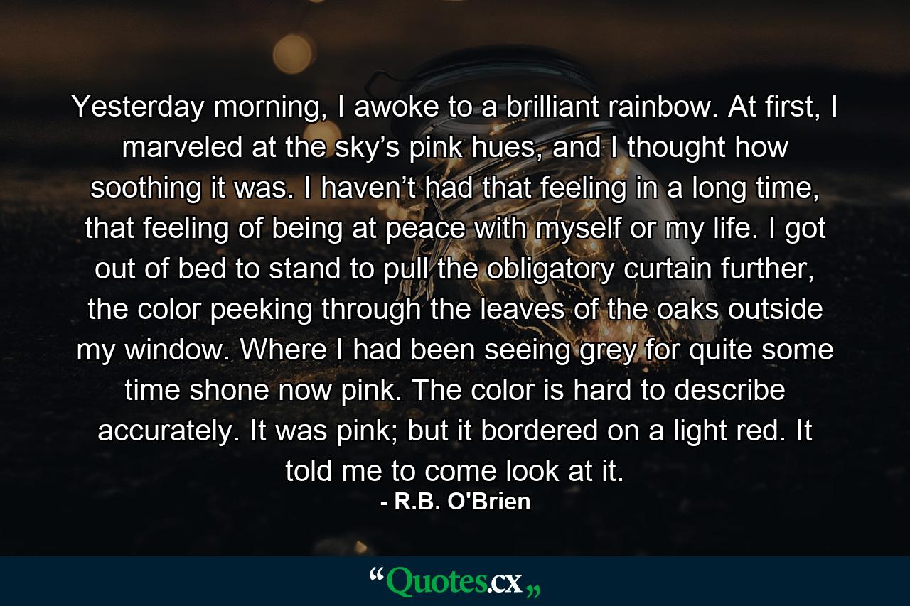 Yesterday morning, I awoke to a brilliant rainbow. At first, I marveled at the sky’s pink hues, and I thought how soothing it was. I haven’t had that feeling in a long time, that feeling of being at peace with myself or my life. I got out of bed to stand to pull the obligatory curtain further, the color peeking through the leaves of the oaks outside my window. Where I had been seeing grey for quite some time shone now pink. The color is hard to describe accurately. It was pink; but it bordered on a light red. It told me to come look at it. - Quote by R.B. O'Brien