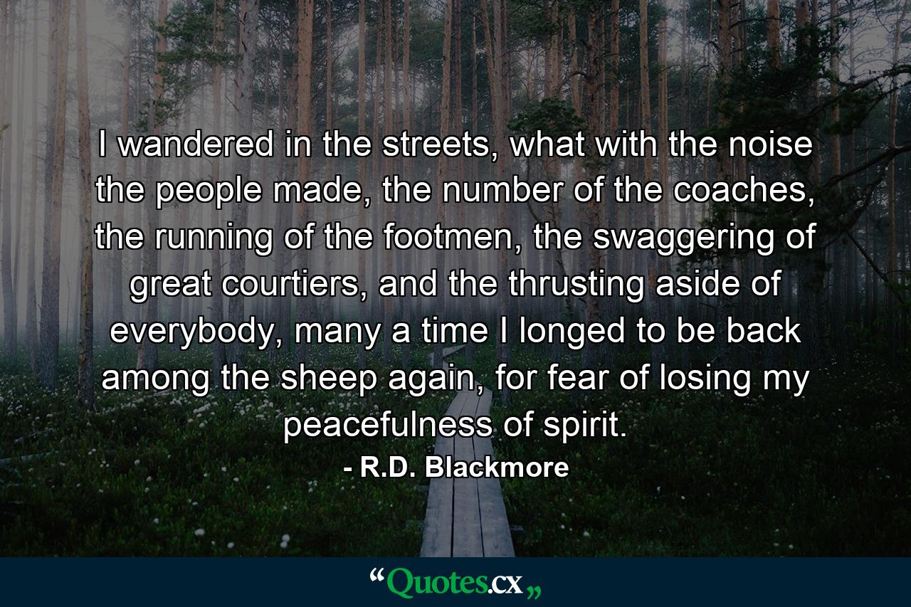 I wandered in the streets, what with the noise the people made, the number of the coaches, the running of the footmen, the swaggering of great courtiers, and the thrusting aside of everybody, many a time I longed to be back among the sheep again, for fear of losing my peacefulness of spirit. - Quote by R.D. Blackmore