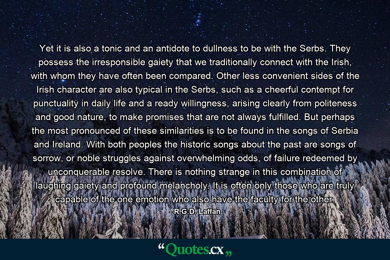 Yet it is also a tonic and an antidote to dullness to be with the Serbs. They possess the irresponsible gaiety that we traditionally connect with the Irish, with whom they have often been compared. Other less convenient sides of the Irish character are also typical in the Serbs, such as a cheerful contempt for punctuality in daily life and a ready willingness, arising clearly from politeness and good nature, to make promises that are not always fulfilled. But perhaps the most pronounced of these similarities is to be found in the songs of Serbia and Ireland. With both peoples the historic songs about the past are songs of sorrow, or noble struggles against overwhelming odds, of failure redeemed by unconquerable resolve. There is nothing strange in this combination of laughing gaiety and profound melancholy. It is often only those who are truly capable of the one emotion who also have the faculty for the other. - Quote by R.G.D. Laffan