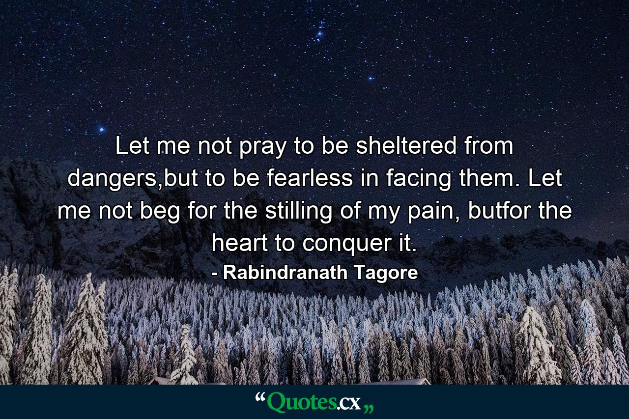 Let me not pray to be sheltered from dangers,but to be fearless in facing them. Let me not beg for the stilling of my pain, butfor the heart to conquer it. - Quote by Rabindranath Tagore