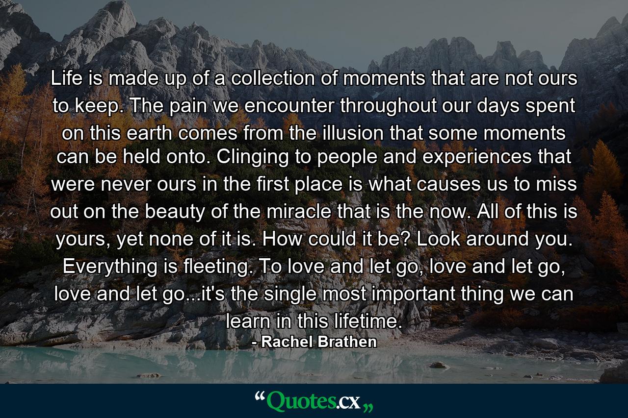 Life is made up of a collection of moments that are not ours to keep. The pain we encounter throughout our days spent on this earth comes from the illusion that some moments can be held onto. Clinging to people and experiences that were never ours in the first place is what causes us to miss out on the beauty of the miracle that is the now. All of this is yours, yet none of it is. How could it be? Look around you. Everything is fleeting. To love and let go, love and let go, love and let go...it's the single most important thing we can learn in this lifetime. - Quote by Rachel Brathen