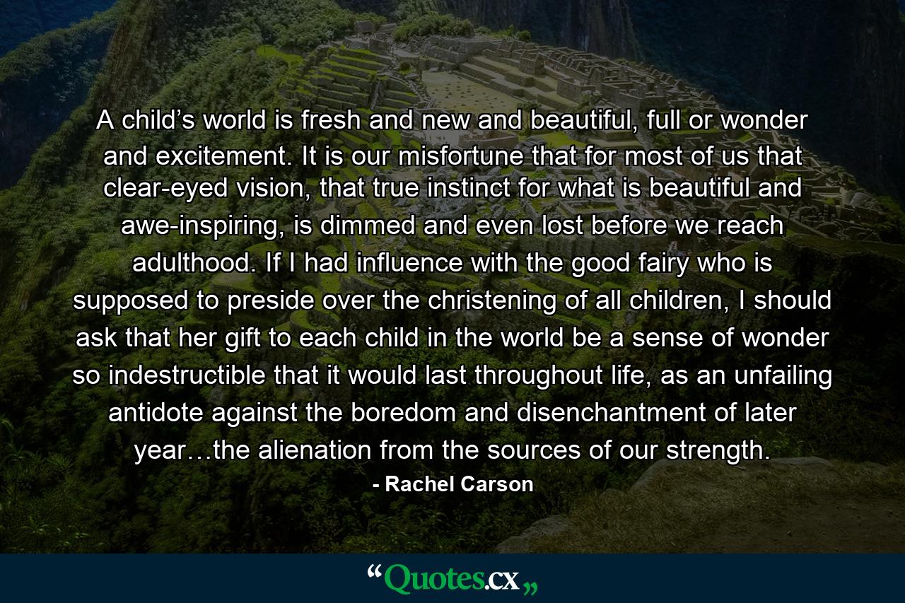 A child’s world is fresh and new and beautiful, full or wonder and excitement. It is our misfortune that for most of us that clear-eyed vision, that true instinct for what is beautiful and awe-inspiring, is dimmed and even lost before we reach adulthood. If I had influence with the good fairy who is supposed to preside over the christening of all children, I should ask that her gift to each child in the world be a sense of wonder so indestructible that it would last throughout life, as an unfailing antidote against the boredom and disenchantment of later year…the alienation from the sources of our strength. - Quote by Rachel Carson