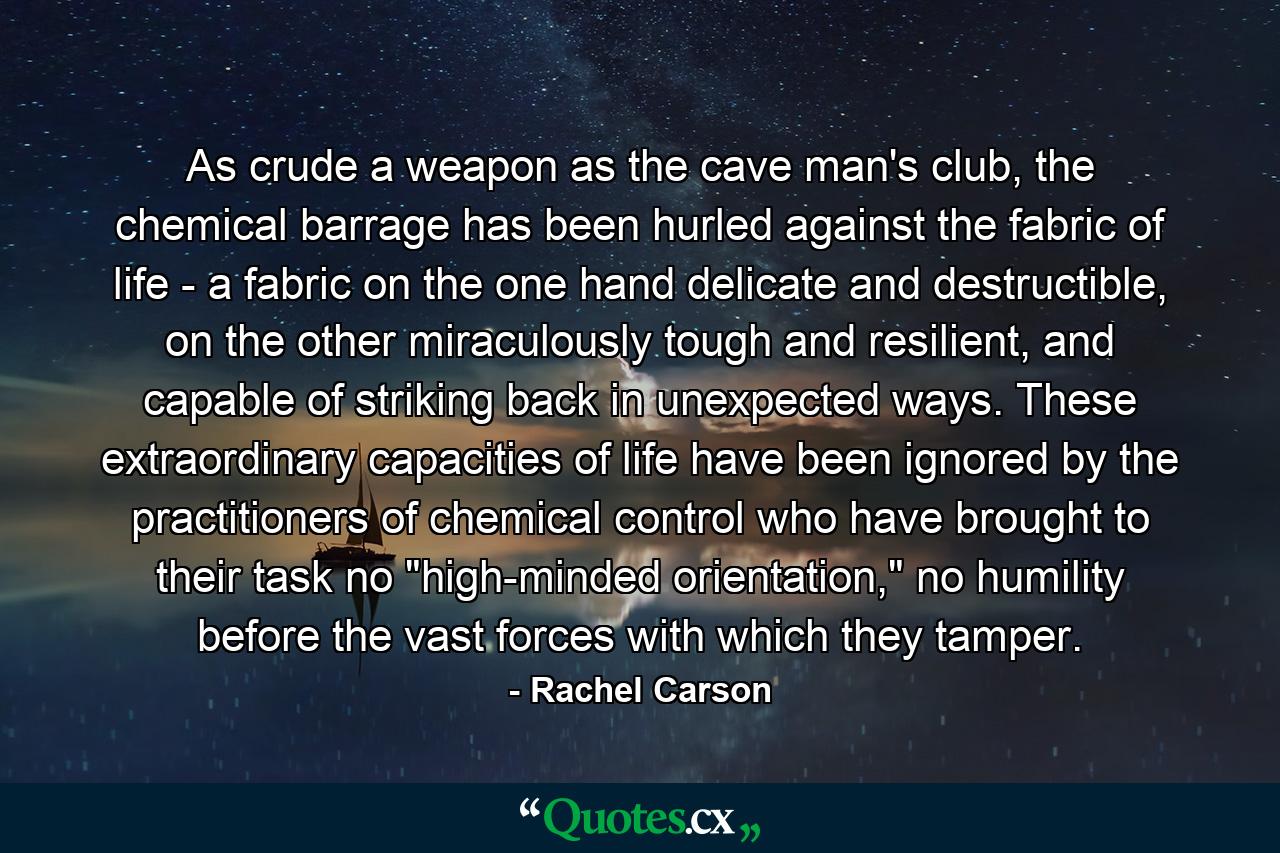 As crude a weapon as the cave man's club, the chemical barrage has been hurled against the fabric of life - a fabric on the one hand delicate and destructible, on the other miraculously tough and resilient, and capable of striking back in unexpected ways. These extraordinary capacities of life have been ignored by the practitioners of chemical control who have brought to their task no 