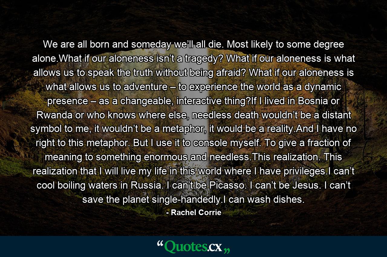 We are all born and someday we’ll all die. Most likely to some degree alone.What if our aloneness isn’t a tragedy? What if our aloneness is what allows us to speak the truth without being afraid? What if our aloneness is what allows us to adventure – to experience the world as a dynamic presence – as a changeable, interactive thing?If I lived in Bosnia or Rwanda or who knows where else, needless death wouldn’t be a distant symbol to me, it wouldn’t be a metaphor, it would be a reality.And I have no right to this metaphor. But I use it to console myself. To give a fraction of meaning to something enormous and needless.This realization. This realization that I will live my life in this world where I have privileges.I can’t cool boiling waters in Russia. I can’t be Picasso. I can’t be Jesus. I can’t save the planet single-handedly.I can wash dishes. - Quote by Rachel Corrie