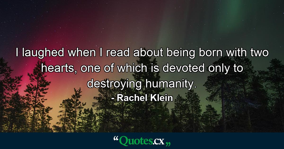 I laughed when I read about being born with two hearts, one of which is devoted only to destroying humanity. - Quote by Rachel Klein