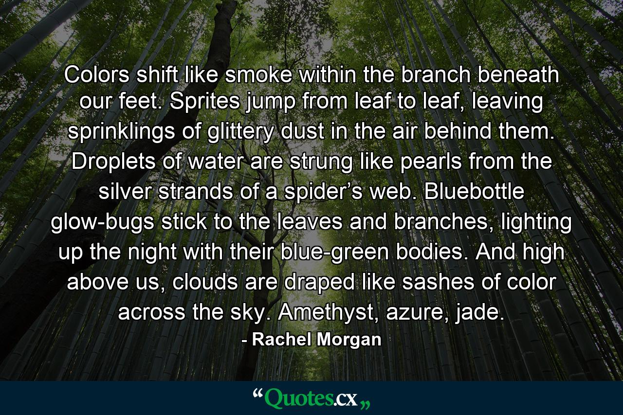 Colors shift like smoke within the branch beneath our feet. Sprites jump from leaf to leaf, leaving sprinklings of glittery dust in the air behind them. Droplets of water are strung like pearls from the silver strands of a spider’s web. Bluebottle glow-bugs stick to the leaves and branches, lighting up the night with their blue-green bodies. And high above us, clouds are draped like sashes of color across the sky. Amethyst, azure, jade. - Quote by Rachel Morgan