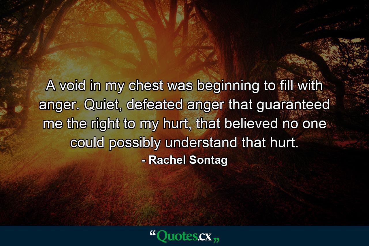 A void in my chest was beginning to fill with anger. Quiet, defeated anger that guaranteed me the right to my hurt, that believed no one could possibly understand that hurt. - Quote by Rachel Sontag