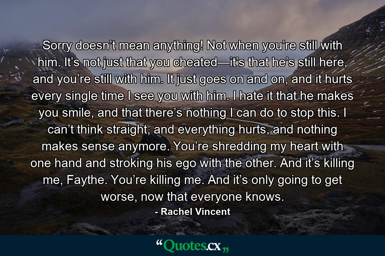 Sorry doesn’t mean anything! Not when you’re still with him. It’s not just that you cheated—it’s that he’s still here, and you’re still with him. It just goes on and on, and it hurts every single time I see you with him. I hate it that he makes you smile, and that there’s nothing I can do to stop this. I can’t think straight, and everything hurts, and nothing makes sense anymore. You’re shredding my heart with one hand and stroking his ego with the other. And it’s killing me, Faythe. You’re killing me. And it’s only going to get worse, now that everyone knows. - Quote by Rachel Vincent