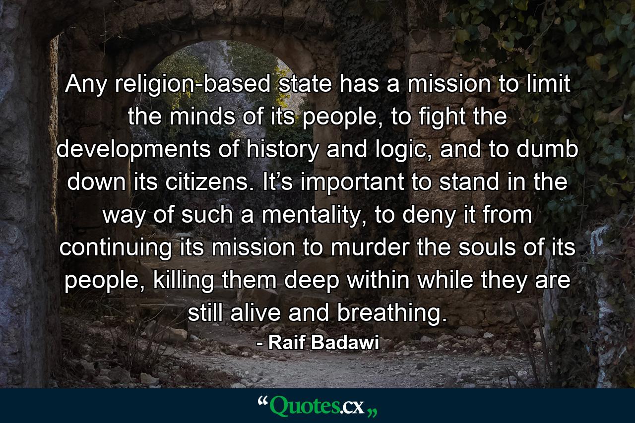 Any religion-based state has a mission to limit the minds of its people, to fight the developments of history and logic, and to dumb down its citizens. It’s important to stand in the way of such a mentality, to deny it from continuing its mission to murder the souls of its people, killing them deep within while they are still alive and breathing. - Quote by Raif Badawi