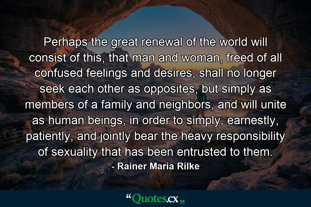 Perhaps the great renewal of the world will consist of this, that man and woman, freed of all confused feelings and desires, shall no longer seek each other as opposites, but simply as members of a family and neighbors, and will unite as human beings, in order to simply, earnestly, patiently, and jointly bear the heavy responsibility of sexuality that has been entrusted to them. - Quote by Rainer Maria Rilke