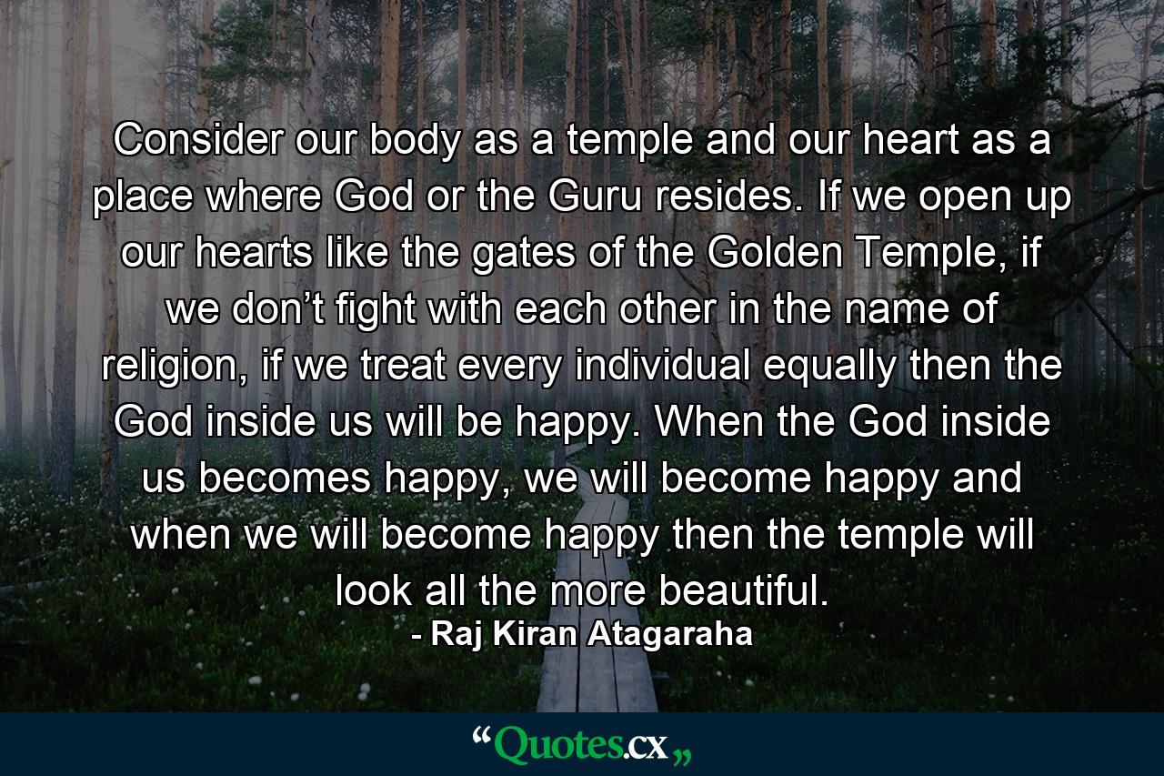 Consider our body as a temple and our heart as a place where God or the Guru resides. If we open up our hearts like the gates of the Golden Temple, if we don’t fight with each other in the name of religion, if we treat every individual equally then the God inside us will be happy. When the God inside us becomes happy, we will become happy and when we will become happy then the temple will look all the more beautiful. - Quote by Raj Kiran Atagaraha