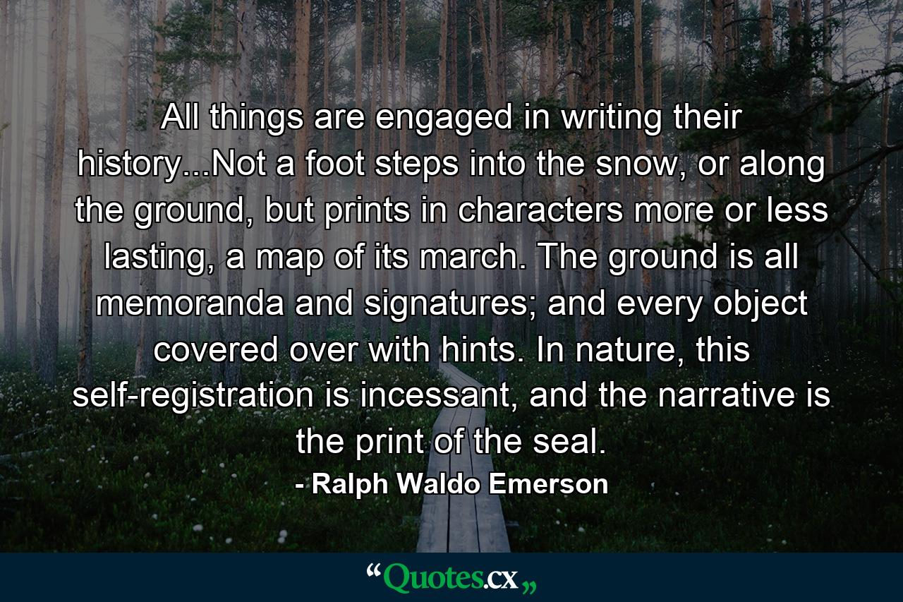 All things are engaged in writing their history...Not a foot steps into the snow, or along the ground, but prints in characters more or less lasting, a map of its march. The ground is all memoranda and signatures; and every object covered over with hints. In nature, this self-registration is incessant, and the narrative is the print of the seal. - Quote by Ralph Waldo Emerson