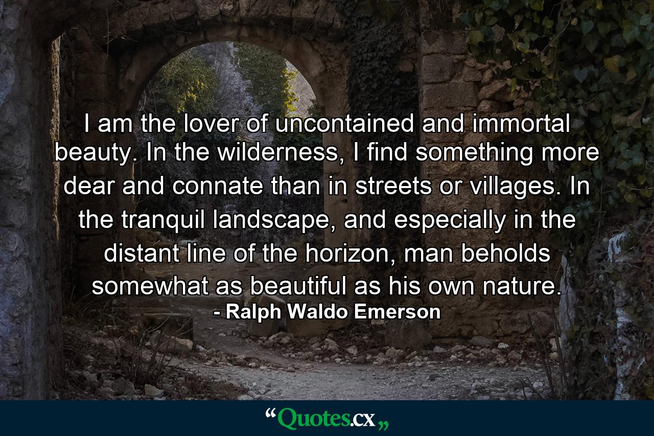 I am the lover of uncontained and immortal beauty. In the wilderness, I find something more dear and connate than in streets or villages. In the tranquil landscape, and especially in the distant line of the horizon, man beholds somewhat as beautiful as his own nature. - Quote by Ralph Waldo Emerson