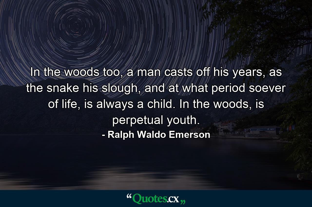 In the woods too, a man casts off his years, as the snake his slough, and at what period soever of life, is always a child. In the woods, is perpetual youth. - Quote by Ralph Waldo Emerson