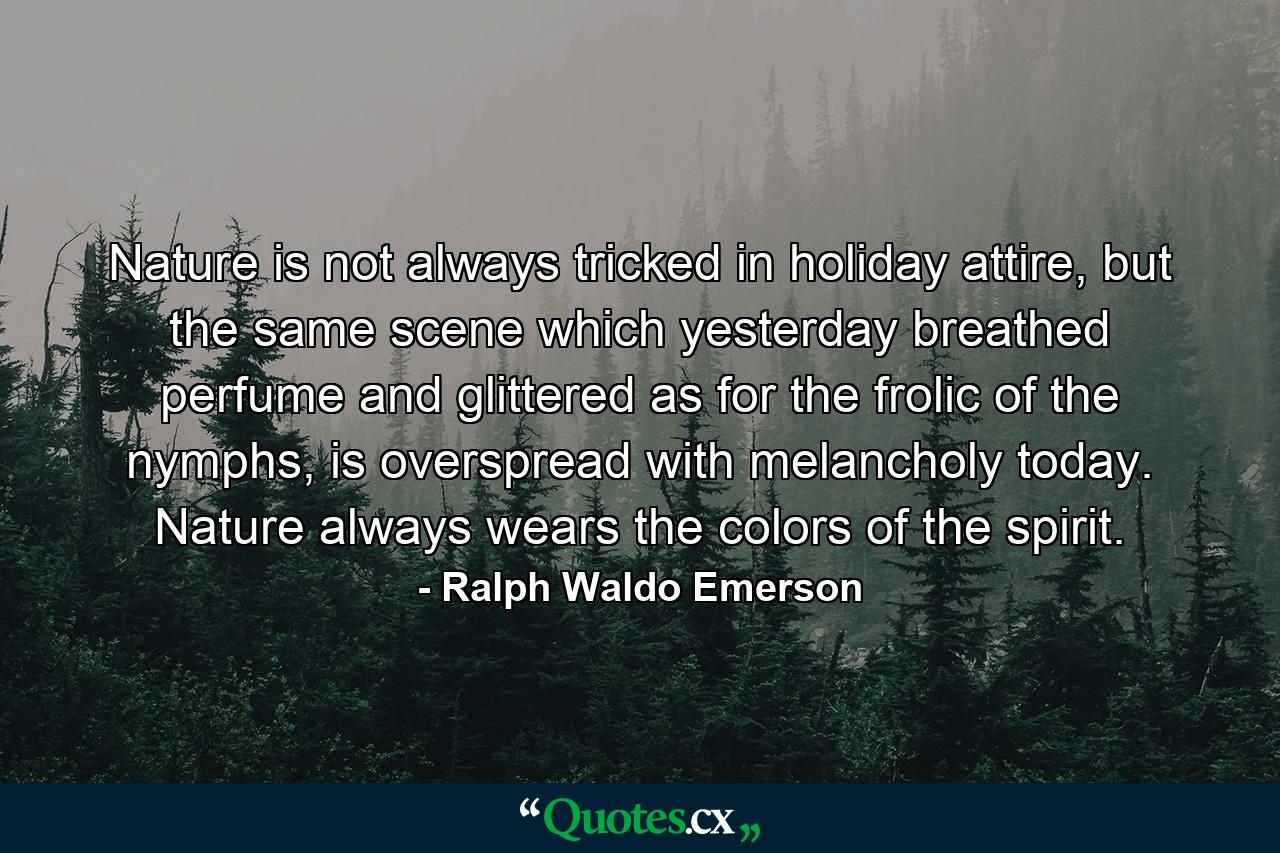 Nature is not always tricked in holiday attire, but the same scene which yesterday breathed perfume and glittered as for the frolic of the nymphs, is overspread with melancholy today. Nature always wears the colors of the spirit. - Quote by Ralph Waldo Emerson