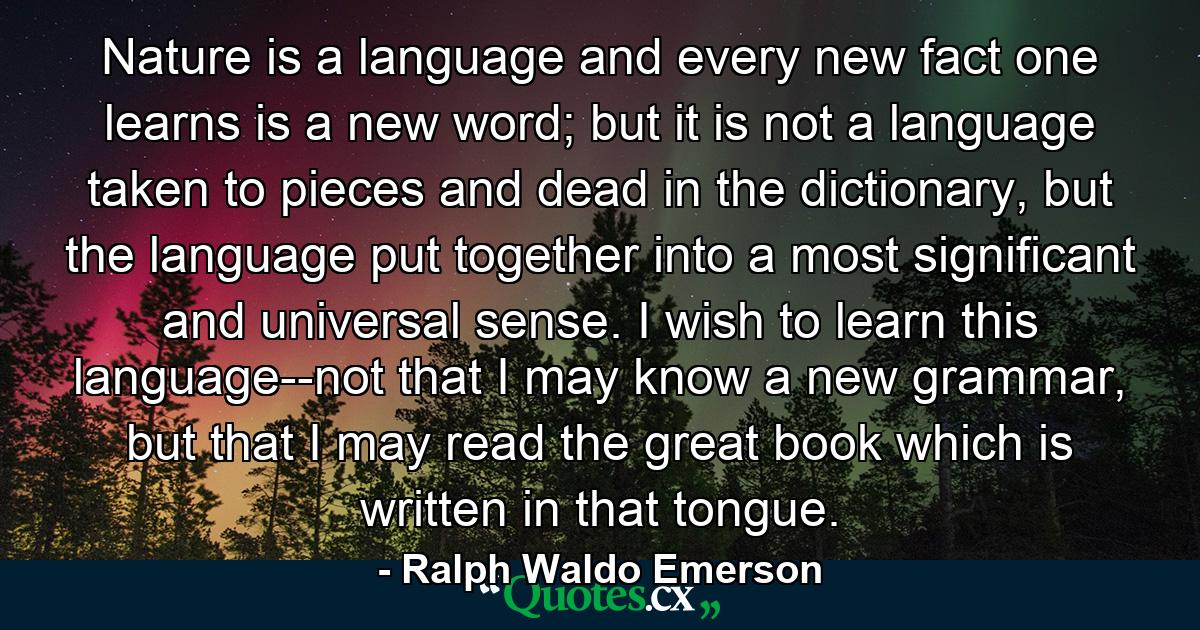 Nature is a language and every new fact one learns is a new word; but it is not a language taken to pieces and dead in the dictionary, but the language put together into a most significant and universal sense. I wish to learn this language--not that I may know a new grammar, but that I may read the great book which is written in that tongue. - Quote by Ralph Waldo Emerson