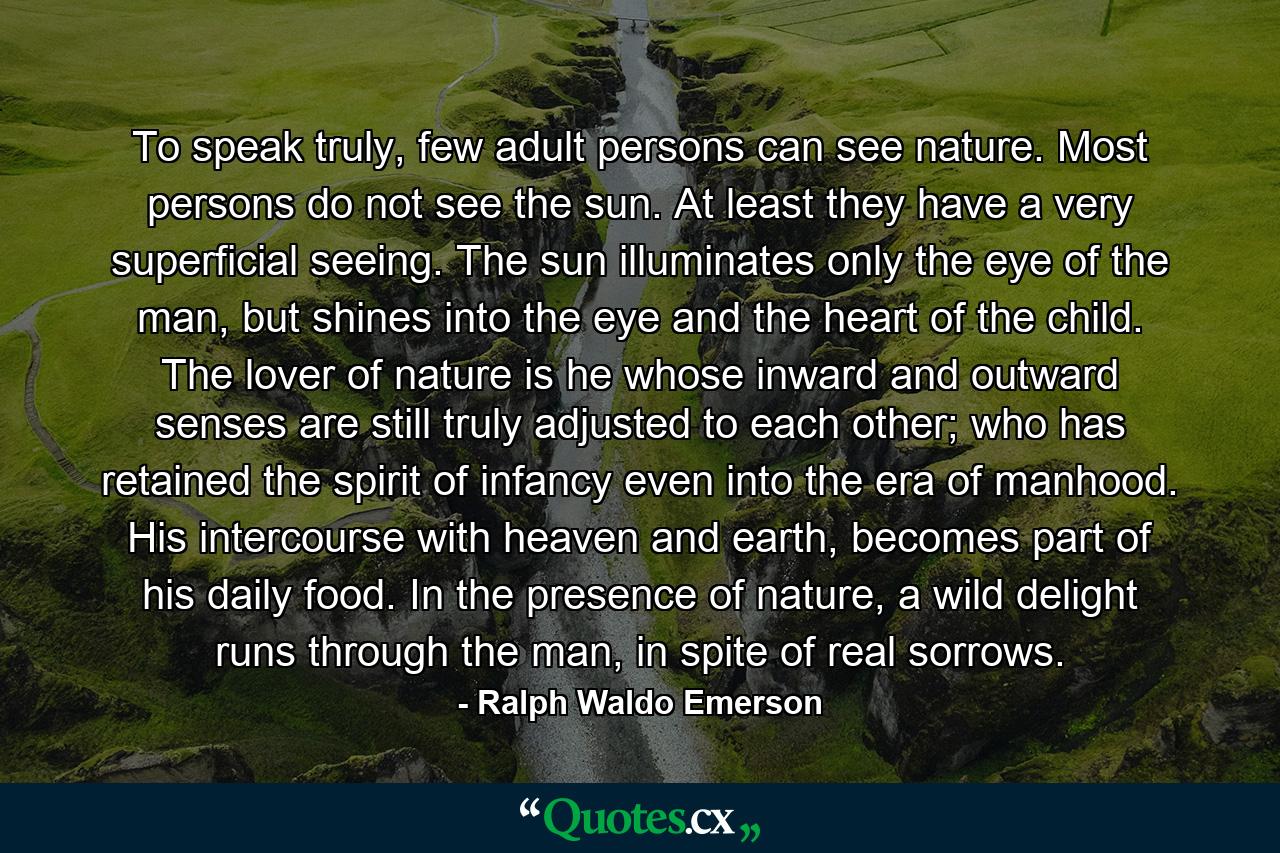 To speak truly, few adult persons can see nature. Most persons do not see the sun. At least they have a very superficial seeing. The sun illuminates only the eye of the man, but shines into the eye and the heart of the child. The lover of nature is he whose inward and outward senses are still truly adjusted to each other; who has retained the spirit of infancy even into the era of manhood. His intercourse with heaven and earth, becomes part of his daily food. In the presence of nature, a wild delight runs through the man, in spite of real sorrows. - Quote by Ralph Waldo Emerson