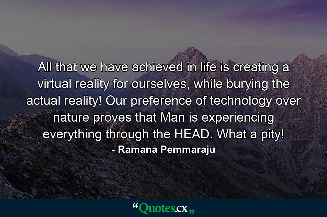 All that we have achieved in life is creating a virtual reality for ourselves, while burying the actual reality! Our preference of technology over nature proves that Man is experiencing everything through the HEAD. What a pity! - Quote by Ramana Pemmaraju