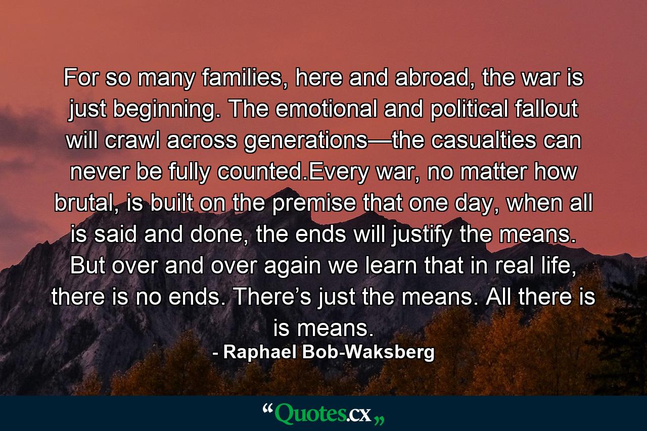 For so many families, here and abroad, the war is just beginning. The emotional and political fallout will crawl across generations—the casualties can never be fully counted.Every war, no matter how brutal, is built on the premise that one day, when all is said and done, the ends will justify the means. But over and over again we learn that in real life, there is no ends. There’s just the means. All there is is means. - Quote by Raphael Bob-Waksberg