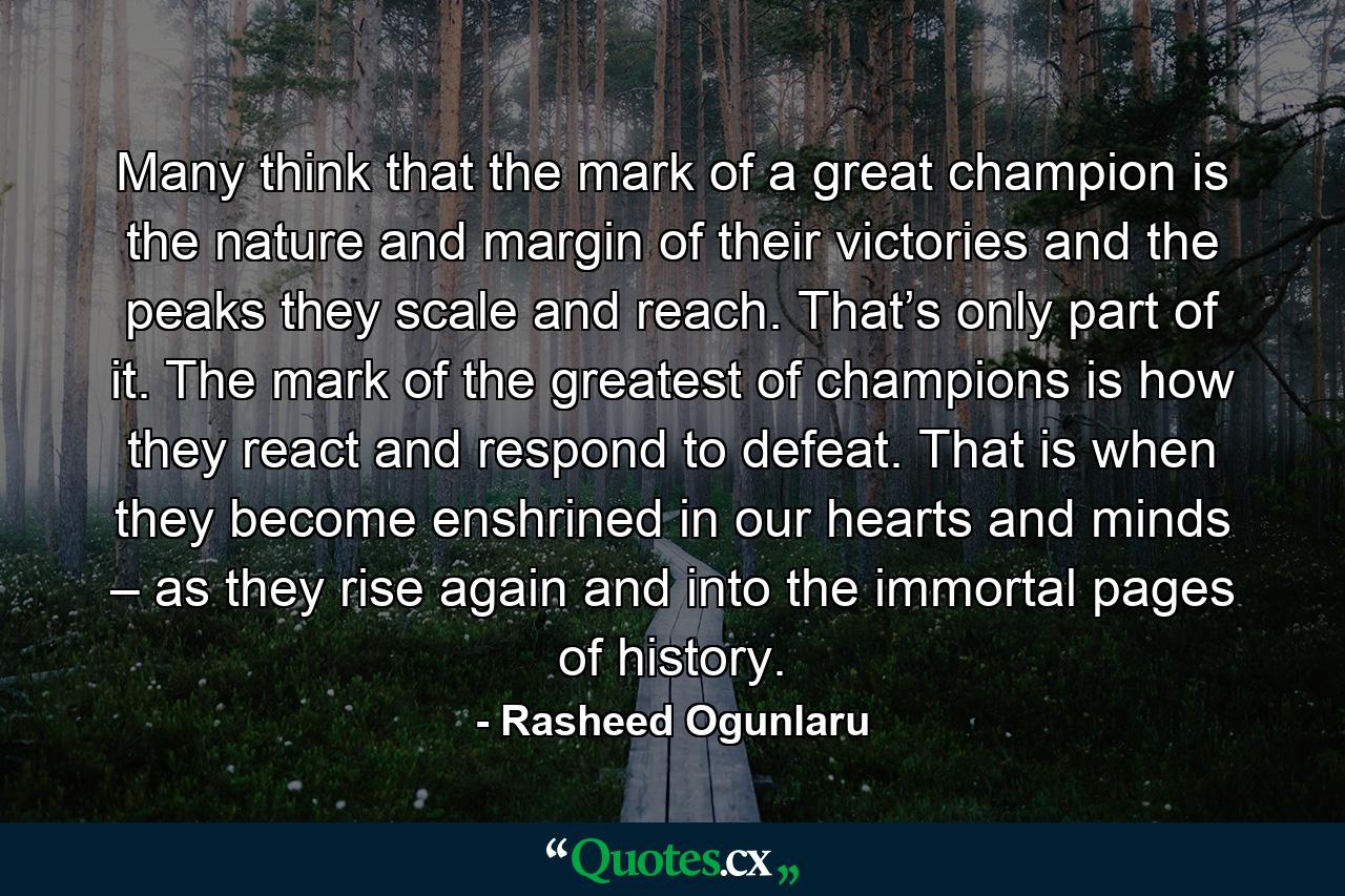 Many think that the mark of a great champion is the nature and margin of their victories and the peaks they scale and reach. That’s only part of it. The mark of the greatest of champions is how they react and respond to defeat. That is when they become enshrined in our hearts and minds – as they rise again and into the immortal pages of history. - Quote by Rasheed Ogunlaru