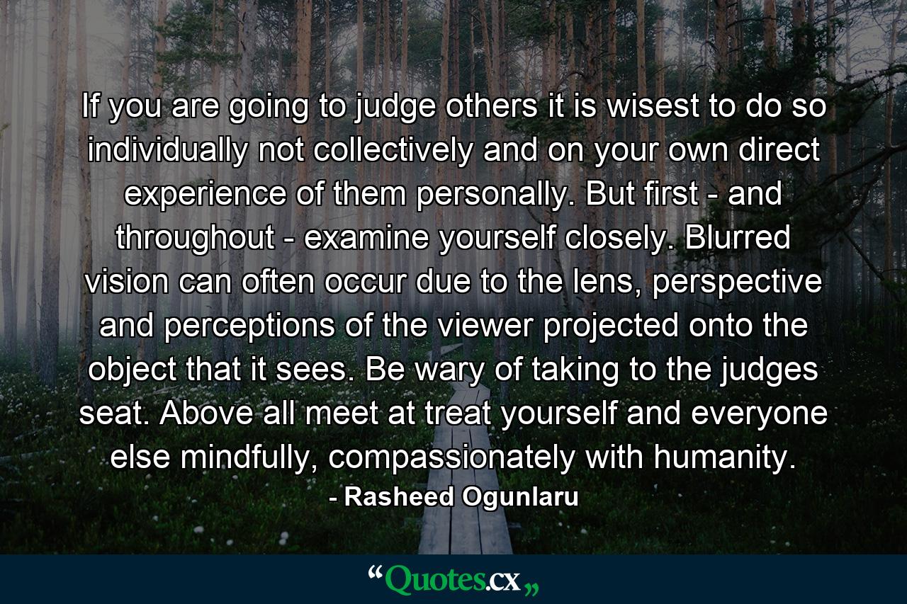 If you are going to judge others it is wisest to do so individually not collectively and on your own direct experience of them personally. But first - and throughout - examine yourself closely. Blurred vision can often occur due to the lens, perspective and perceptions of the viewer projected onto the object that it sees. Be wary of taking to the judges seat. Above all meet at treat yourself and everyone else mindfully, compassionately with humanity. - Quote by Rasheed Ogunlaru