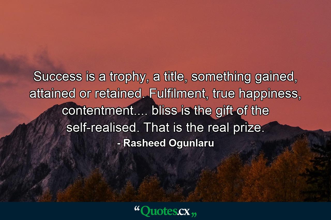 Success is a trophy, a title, something gained, attained or retained. Fulfilment, true happiness, contentment.... bliss is the gift of the self-realised. That is the real prize. - Quote by Rasheed Ogunlaru