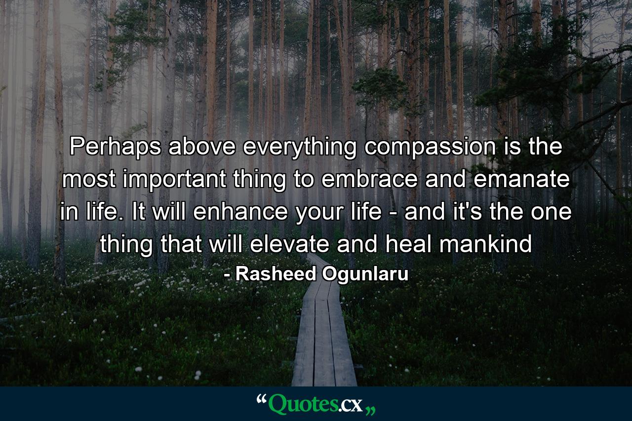 Perhaps above everything compassion is the most important thing to embrace and emanate in life. It will enhance your life - and it's the one thing that will elevate and heal mankind - Quote by Rasheed Ogunlaru