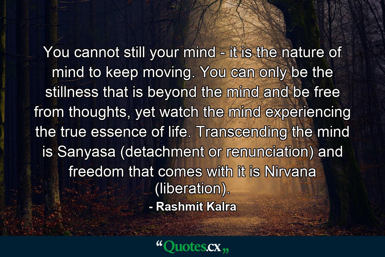 You cannot still your mind - it is the nature of mind to keep moving. You can only be the stillness that is beyond the mind and be free from thoughts, yet watch the mind experiencing the true essence of life. Transcending the mind is Sanyasa (detachment or renunciation) and freedom that comes with it is Nirvana (liberation). - Quote by Rashmit Kalra