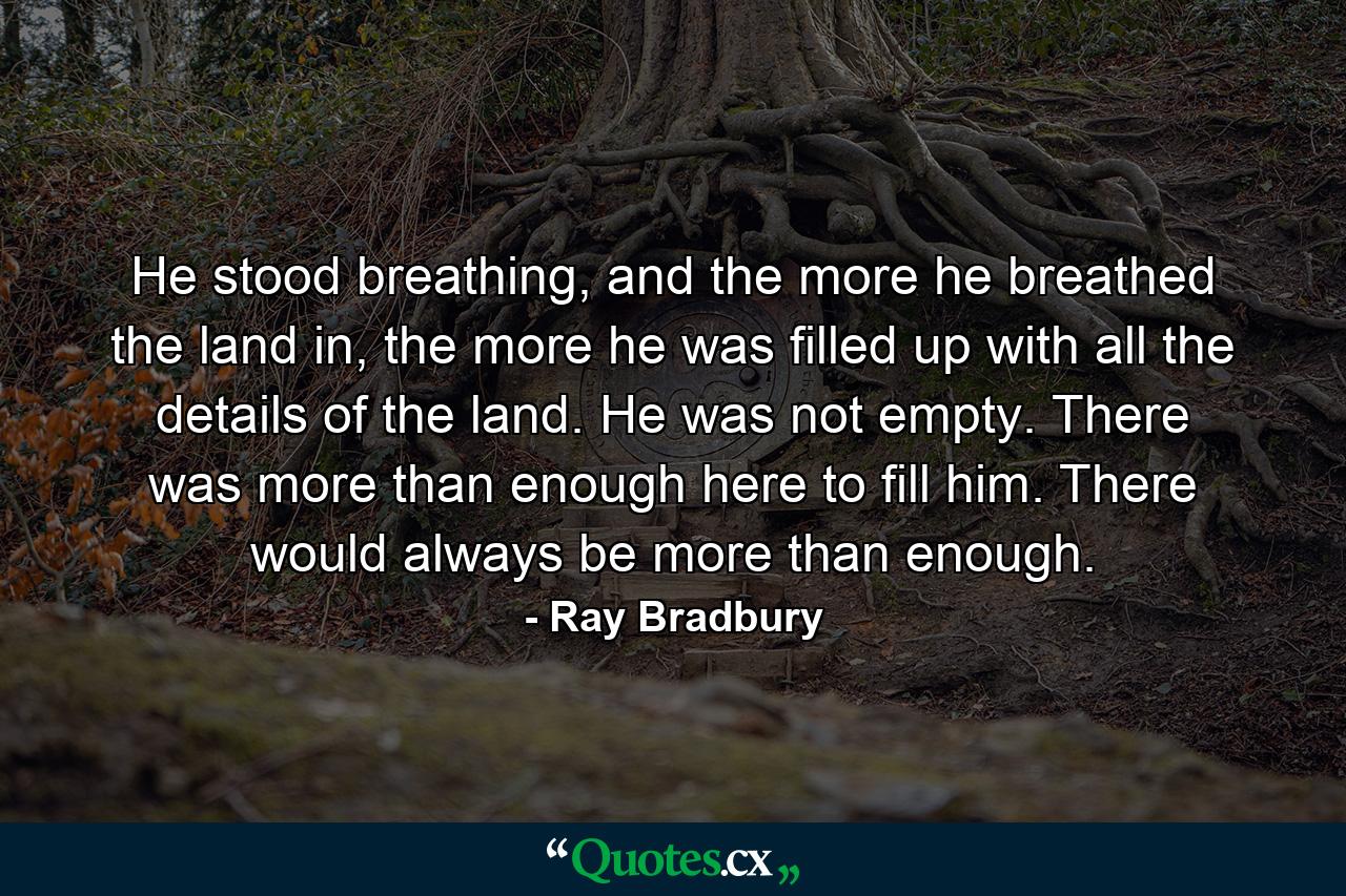 He stood breathing, and the more he breathed the land in, the more he was filled up with all the details of the land. He was not empty. There was more than enough here to fill him. There would always be more than enough. - Quote by Ray Bradbury