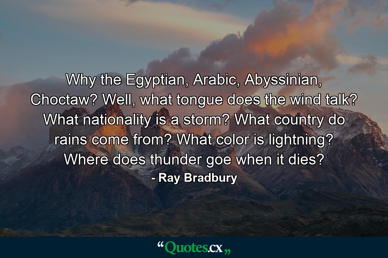 Why the Egyptian, Arabic, Abyssinian, Choctaw? Well, what tongue does the wind talk? What nationality is a storm? What country do rains come from? What color is lightning? Where does thunder goe when it dies? - Quote by Ray Bradbury