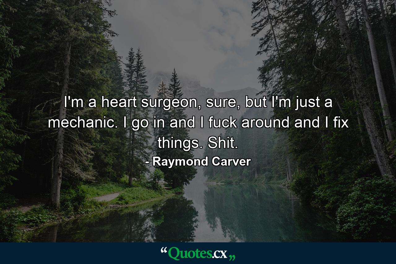 I'm a heart surgeon, sure, but I'm just a mechanic. I go in and I fuck around and I fix things. Shit. - Quote by Raymond Carver