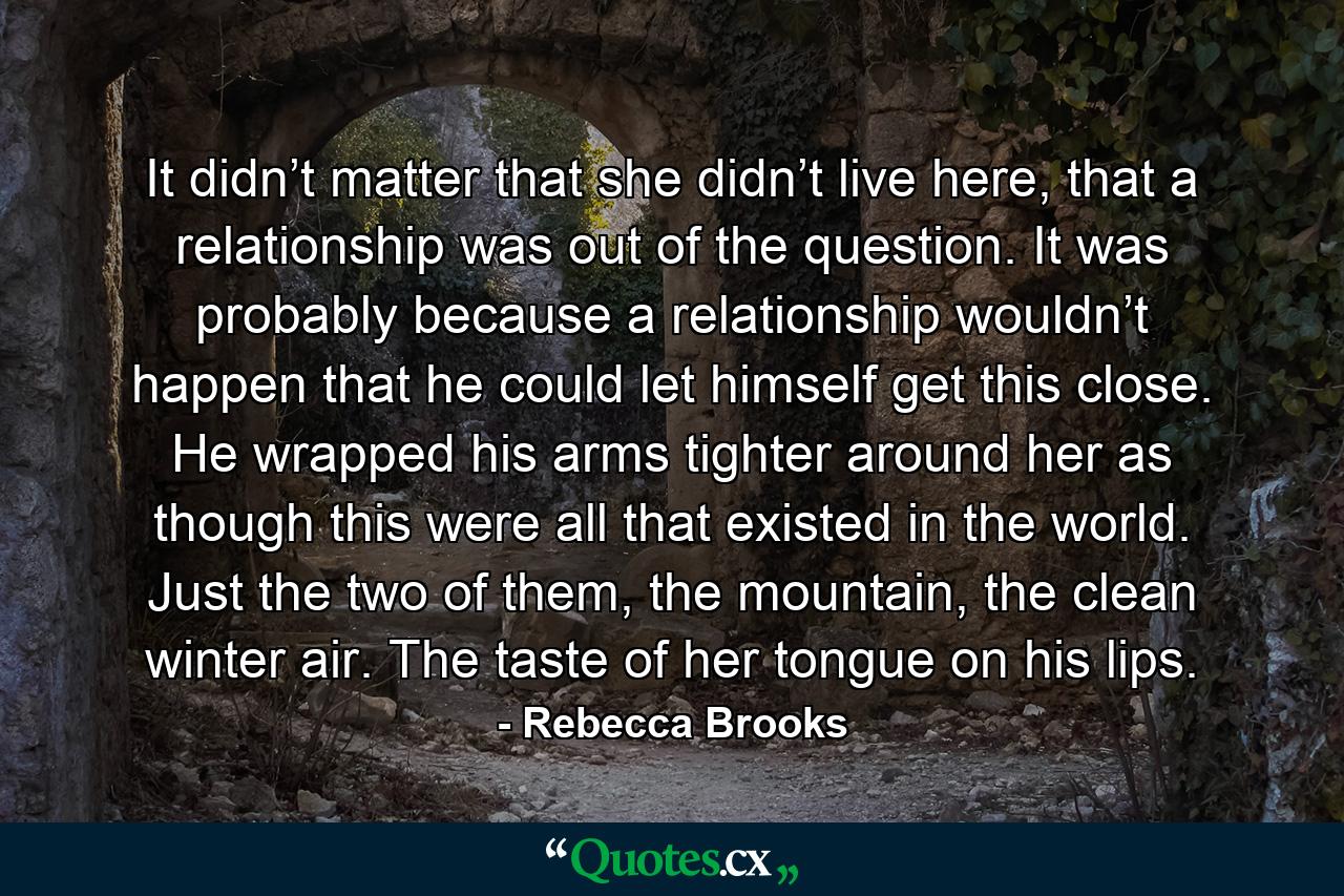 It didn’t matter that she didn’t live here, that a relationship was out of the question. It was probably because a relationship wouldn’t happen that he could let himself get this close. He wrapped his arms tighter around her as though this were all that existed in the world. Just the two of them, the mountain, the clean winter air. The taste of her tongue on his lips. - Quote by Rebecca Brooks