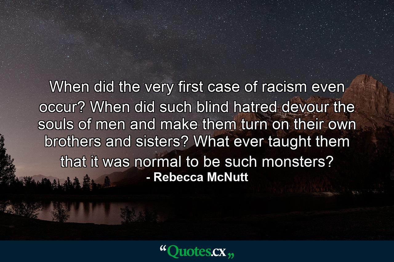 When did the very first case of racism even occur? When did such blind hatred devour the souls of men and make them turn on their own brothers and sisters? What ever taught them that it was normal to be such monsters? - Quote by Rebecca McNutt