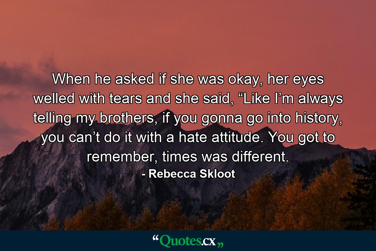 When he asked if she was okay, her eyes welled with tears and she said, “Like I’m always telling my brothers, if you gonna go into history, you can’t do it with a hate attitude. You got to remember, times was different. - Quote by Rebecca Skloot